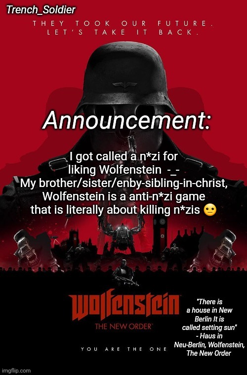 Trench_Soldier's Wolfenstein: The New Order announcement temp | I got called a n*zi for liking Wolfenstein  -_-
My brother/sister/enby-sibling-in-christ, Wolfenstein is a anti-n*zi game that is literally about killing n*zis 😐 | image tagged in trench_soldier's wolfenstein the new order announcement temp | made w/ Imgflip meme maker