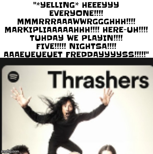 I made it better | "*YELLING* HEEEYYY EVERYONE!!!! MMMRRRAAAWWRGGGHHH!!!! MARKIPLIAAAAAHHH!!!! HERE-UH!!!! TUHDAY WE PLAYIN!!!! FIVE!!!!! NIGHTSA!!!! AAAEUEUEUET FREDDAYYYYSS!!!!!" | made w/ Imgflip meme maker