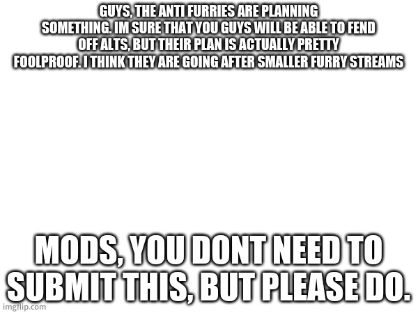 This is a warning. | GUYS, THE ANTI FURRIES ARE PLANNING SOMETHING. IM SURE THAT YOU GUYS WILL BE ABLE TO FEND OFF ALTS, BUT THEIR PLAN IS ACTUALLY PRETTY FOOLPROOF. I THINK THEY ARE GOING AFTER SMALLER FURRY STREAMS; MODS, YOU DONT NEED TO SUBMIT THIS, BUT PLEASE DO. | made w/ Imgflip meme maker