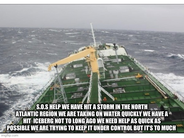 We don’t care who comes just help we have oil | S.O.S HELP WE HAVE HIT A STORM IN THE NORTH ATLANTIC REGION WE ARE TAKING ON WATER QUICKLY WE HAVE A
HIT  ICEBERG NOT TO LONG AGO WE NEED HELP AS QUICK AS POSSIBLE WE ARE TRYING TO KEEP IT UNDER CONTROL BUT IT’S TO MUCH | made w/ Imgflip meme maker