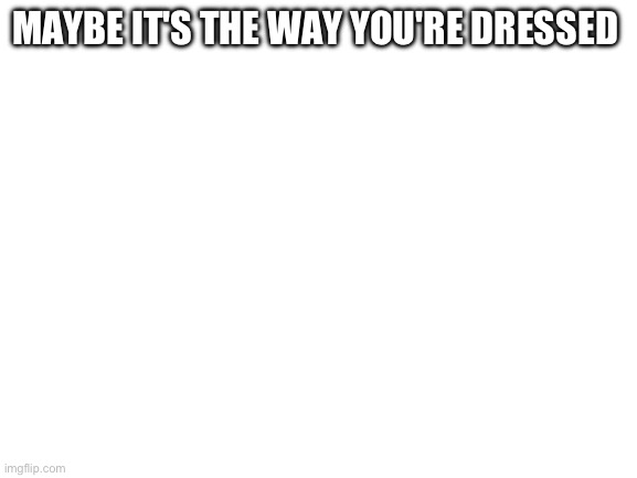 Blank White Template | MAYBE IT'S THE WAY YOU'RE DRESSED | image tagged in blank white template | made w/ Imgflip meme maker
