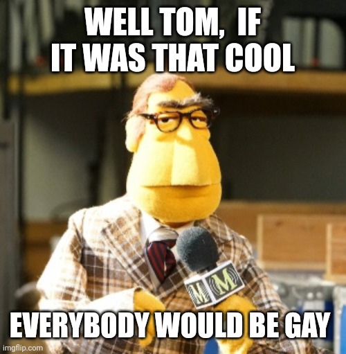 Back to you tom | WELL TOM,  IF IT WAS THAT COOL; EVERYBODY WOULD BE GAY | image tagged in chester with the news,breaking news,reporter,charts,first world problems,say it again dexter | made w/ Imgflip meme maker