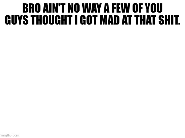 BRO AIN'T NO WAY A FEW OF YOU GUYS THOUGHT I GOT MAD AT THAT SHIT. | made w/ Imgflip meme maker