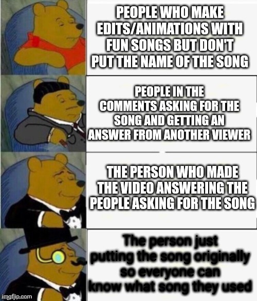 Please just put the song up so I can find it whenever I'd like and dance to the whole song instead of the little snippet in the  | PEOPLE WHO MAKE EDITS/ANIMATIONS WITH FUN SONGS BUT DON'T PUT THE NAME OF THE SONG; PEOPLE IN THE COMMENTS ASKING FOR THE SONG AND GETTING AN ANSWER FROM ANOTHER VIEWER; THE PERSON WHO MADE THE VIDEO ANSWERING THE PEOPLE ASKING FOR THE SONG; The person just putting the song originally so everyone can know what song they used | image tagged in tuxedo winnie the pooh 4 panel,memes,fancy winnie the pooh meme,oh wow are you actually reading these tags | made w/ Imgflip meme maker