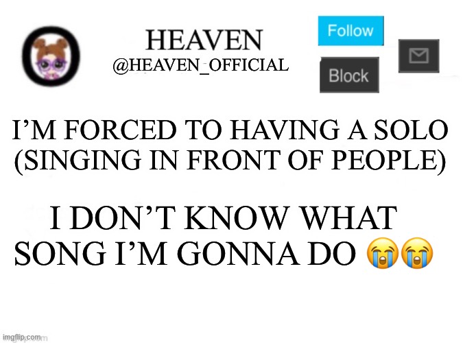 Request songs down in the comments, I’ll listen to it <3 | I’M FORCED TO HAVING A SOLO (SINGING IN FRONT OF PEOPLE); I DON’T KNOW WHAT SONG I’M GONNA DO 😭😭 | image tagged in heaven s template | made w/ Imgflip meme maker