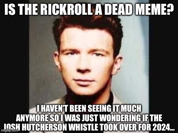 I just want to be updated on this, that’s all | IS THE RICKROLL A DEAD MEME? I HAVEN’T BEEN SEEING IT MUCH ANYMORE SO I WAS JUST WONDERING IF THE JOSH HUTCHERSON WHISTLE TOOK OVER FOR 2024… | image tagged in rickroll,dead meme,question,meme culture | made w/ Imgflip meme maker