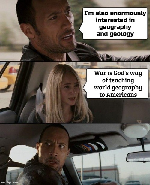 "War is God's way of teaching Americans geography" | I'm also enormously
interested in
geography
and geology; War is God's way
of teaching
world geography
to Americans | image tagged in memes,the rock driving,world war 3,creepy joe biden,'murica,anti-politics | made w/ Imgflip meme maker