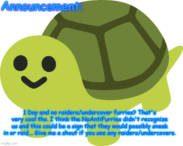 Jammymemefuel's Announcement template | 1 Day and no raiders/undercover furries? That's very cool tho. I think the NoAntiFurries didn't recognize us and this could be a sign that they would possibly sneak in or raid... Give me a shout if you see any raiders/undercovers. | image tagged in jammymemefuel's announcement template | made w/ Imgflip meme maker