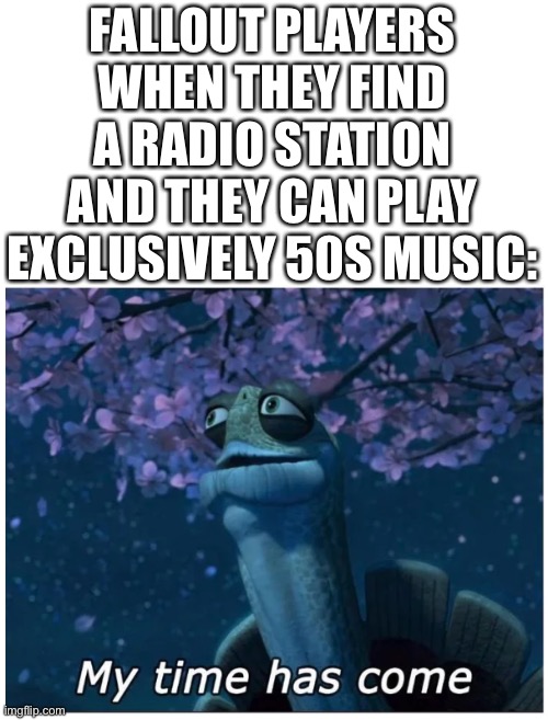 My time has come | FALLOUT PLAYERS WHEN THEY FIND A RADIO STATION AND THEY CAN PLAY EXCLUSIVELY 50S MUSIC: | image tagged in my time has come,fallout,memes,apocalypse,gamers,operator bravo | made w/ Imgflip meme maker