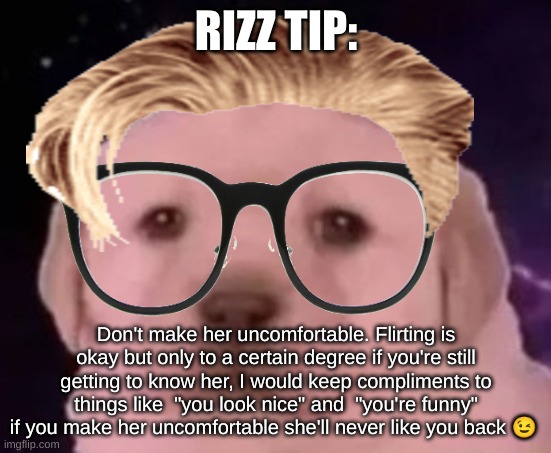uncomfortable rizz tips pt 9 | RIZZ TIP:; Don't make her uncomfortable. Flirting is okay but only to a certain degree if you're still getting to know her, I would keep compliments to things like  "you look nice" and  "you're funny" if you make her uncomfortable she'll never like you back 😉 | image tagged in sp3x_ puppers,uncomfortable rizz tips | made w/ Imgflip meme maker