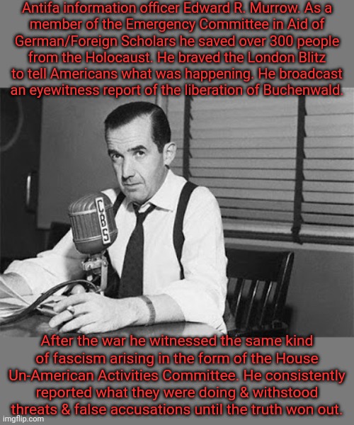 "To be credible we must be truthful." | Antifa information officer Edward R. Murrow. As a
member of the Emergency Committee in Aid of
German/Foreign Scholars he saved over 300 people
from the Holocaust. He braved the London Blitz
to tell Americans what was happening. He broadcast
an eyewitness report of the liberation of Buchenwald. After the war he witnessed the same kind
of fascism arising in the form of the House Un-American Activities Committee. He consistently reported what they were doing & withstood threats & false accusations until the truth won out. | image tagged in edward r murrow,leftist,brave,world war ii,journalism,integrity | made w/ Imgflip meme maker