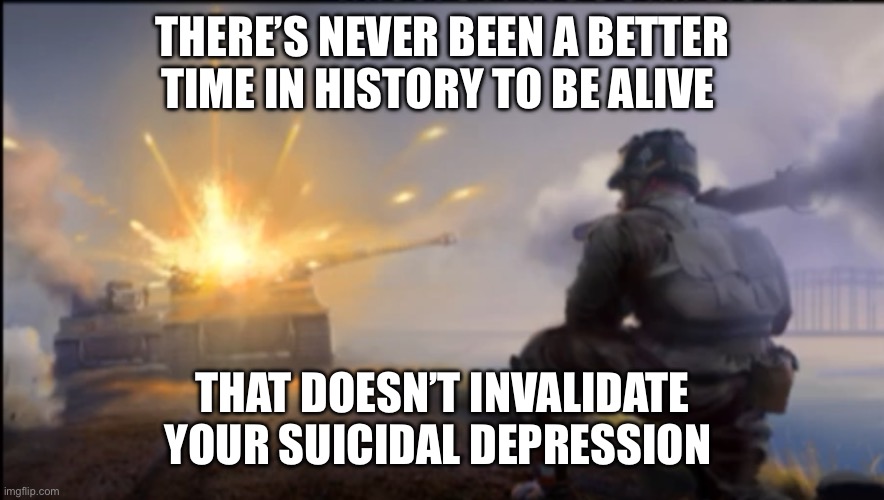 Praise Feynman and pass the hopium | THERE’S NEVER BEEN A BETTER TIME IN HISTORY TO BE ALIVE; THAT DOESN’T INVALIDATE YOUR SUICIDAL DEPRESSION | image tagged in ww2 soldier blowing up german tank,history,depression | made w/ Imgflip meme maker