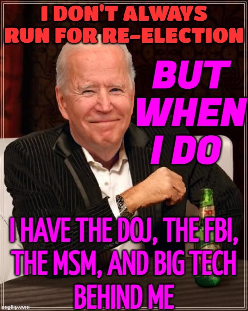I Don't Always Run For Re-Election; But When I Do; I Have The DOJ, The FBI, The MSM, And Big Tech Behind Me | BUT WHEN I DO; I DON'T ALWAYS RUN FOR RE-ELECTION; I HAVE THE DOJ, THE FBI,
THE MSM, AND BIG TECH
BEHIND ME | image tagged in joe biden most interesting man,fbi,tech,doj,creepy joe biden,msm lies | made w/ Imgflip meme maker