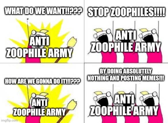Anti Zoophile Army stream in a nutshell: | WHAT DO WE WANT!!??? STOP ZOOPHILES!!!! ANTI ZOOPHILE ARMY; ANTI ZOOPHILE ARMY; BY DOING ABSOLUTELY NOTHING AND POSTING MEMES!!! HOW ARE WE GONNA DO IT!!!??? ANTI ZOOPHILE ARMY; ANTI ZOOPHILE ARMY | image tagged in memes,what do we want,cringe,anti furry | made w/ Imgflip meme maker