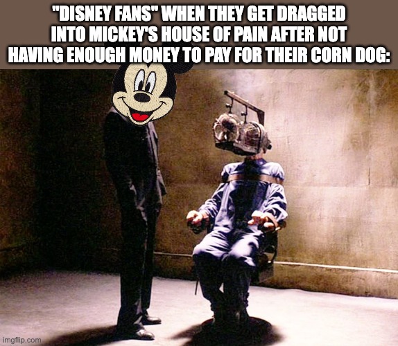 B-But it was only $10! | "DISNEY FANS" WHEN THEY GET DRAGGED INTO MICKEY'S HOUSE OF PAIN AFTER NOT HAVING ENOUGH MONEY TO PAY FOR THEIR CORN DOG: | image tagged in room 101,mickey mouse,mickey,disney world,disney,secret police | made w/ Imgflip meme maker