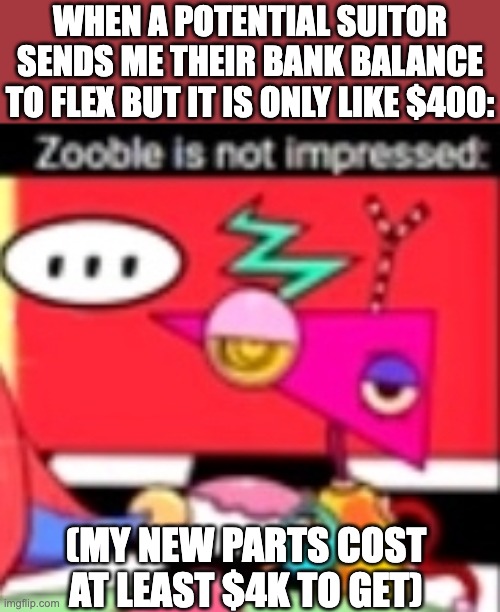 Only fellow Mix-and-match gender folks will get this joke ;) | WHEN A POTENTIAL SUITOR SENDS ME THEIR BANK BALANCE TO FLEX BUT IT IS ONLY LIKE $400:; (MY NEW PARTS COST AT LEAST $4K TO GET) | image tagged in zooble is not impressed,transgender,trans,lgbt,tadc,the amazing digital circus | made w/ Imgflip meme maker
