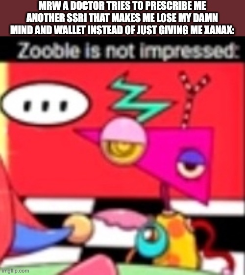 Zooble is not impressed | MRW A DOCTOR TRIES TO PRESCRIBE ME ANOTHER SSRI THAT MAKES ME LOSE MY DAMN MIND AND WALLET INSTEAD OF JUST GIVING ME XANAX: | image tagged in zooble is not impressed,big pharma,doctors,zooble,tadc,the amazing digital circus | made w/ Imgflip meme maker