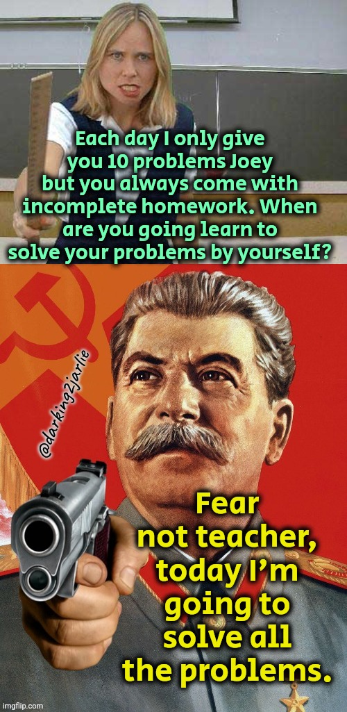 Joey: the problem solver | Each day I only give you 10 problems Joey but you always come with incomplete homework. When are you going learn to solve your problems by yourself? Fear not teacher, today I'm going to solve all the problems. @darking2jarlie | image tagged in angry teacher,stalin is coming,communism,stalin,dark humor,mathematics | made w/ Imgflip meme maker