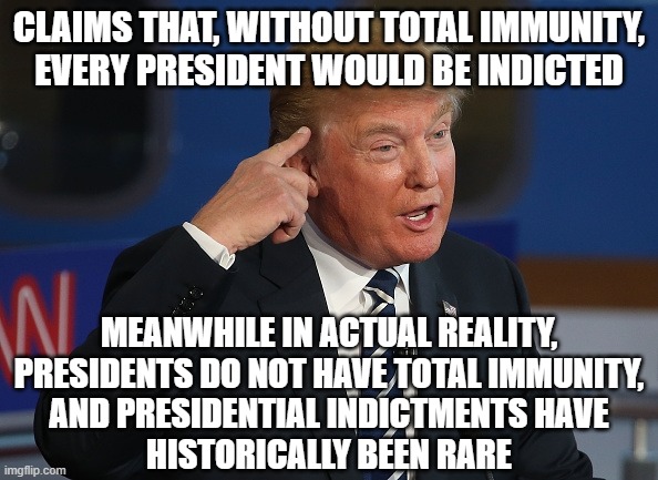 So is Trump completely ignorant of history? Or does he just know that his supporters are too ignorant to spot his obvious lies? | CLAIMS THAT, WITHOUT TOTAL IMMUNITY,
EVERY PRESIDENT WOULD BE INDICTED; MEANWHILE IN ACTUAL REALITY,
PRESIDENTS DO NOT HAVE TOTAL IMMUNITY,
AND PRESIDENTIAL INDICTMENTS HAVE
HISTORICALLY BEEN RARE | image tagged in dumb trump,lies,history,ignorance,conservative logic,trump supporters | made w/ Imgflip meme maker