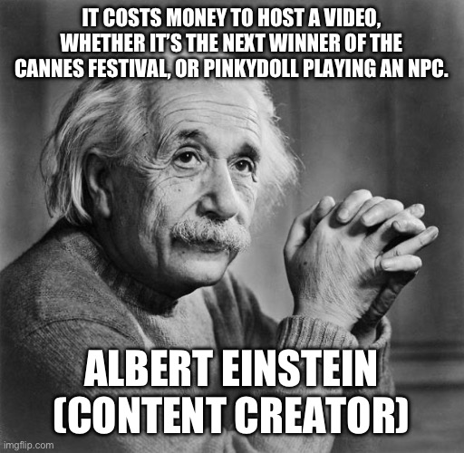 Content creators are the liability | IT COSTS MONEY TO HOST A VIDEO, WHETHER IT’S THE NEXT WINNER OF THE CANNES FESTIVAL, OR PINKYDOLL PLAYING AN NPC. ALBERT EINSTEIN (CONTENT CREATOR) | image tagged in einstein | made w/ Imgflip meme maker