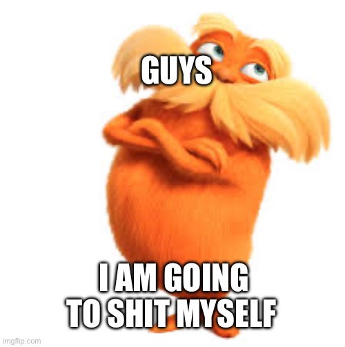 real | GUYS; I AM GOING TO SHIT MYSELF | image tagged in the lorax,real life | made w/ Imgflip meme maker
