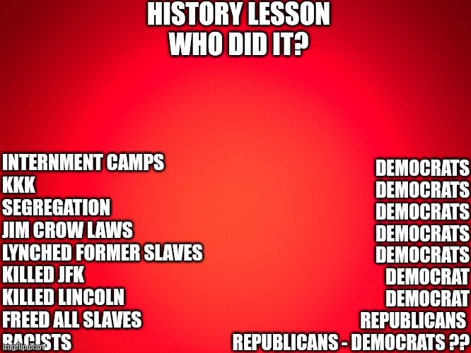 Red Background | HISTORY LESSON
WHO DID IT? INTERNMENT CAMPS
KKK
SEGREGATION
JIM CROW LAWS
LYNCHED FORMER SLAVES
KILLED JFK
KILLED LINCOLN
FREED ALL SLAVES
RACISTS; DEMOCRATS
DEMOCRATS
DEMOCRATS
DEMOCRATS
DEMOCRATS
DEMOCRAT
DEMOCRAT
REPUBLICANS 
REPUBLICANS - DEMOCRATS ?? | image tagged in red background | made w/ Imgflip meme maker