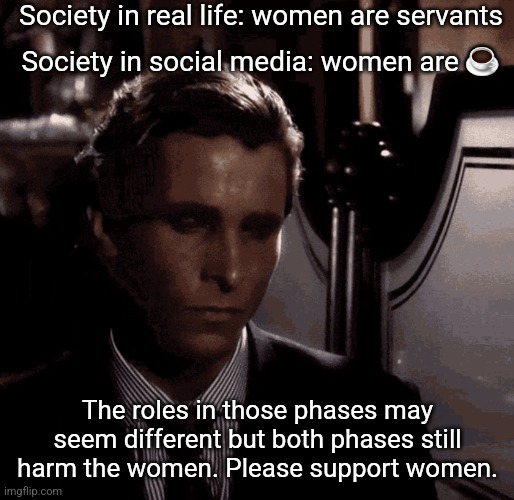 Patrick Bateman sad | Society in real life: women are servants; Society in social media: women are ☕; The roles in those phases may seem different but both phases still harm the women. Please support women. | image tagged in patrick bateman sad | made w/ Imgflip meme maker