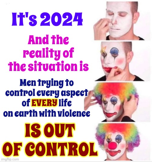 YOU WILL NEVER BE IN CHARGE OF MY LIFE.  WHO DO YOU THINK YOU ARE? | It's 2024; And the reality of the situation is; Men trying to control every aspect of EVERY life on earth with violence; EVERY; IS OUT OF CONTROL | image tagged in memes,clown applying makeup,women vs men,women,men,battle of the sexes | made w/ Imgflip meme maker