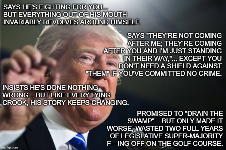 If the phrase "sold a bill of goods" had a living embodiment... | SAYS HE'S FIGHTING FOR YOU... BUT EVERYTHING OUT OF HIS MOUTH INVARIABLY REVOLVES AROUND HIMSELF. SAYS "THEY’RE NOT COMING AFTER ME; THEY’RE COMING AFTER YOU AND I’M JUST STANDING IN THEIR WAY,"... EXCEPT YOU DON'T NEED A SHIELD AGAINST "THEM" IF YOU'VE COMMITTED NO CRIME. INSISTS HE'S DONE NOTHING WRONG... BUT LIKE EVERY LYING CROOK, HIS STORY KEEPS CHANGING. PROMISED TO "DRAIN THE SWAMP"... BUT ONLY MADE IT WORSE, WASTED TWO FULL YEARS OF LEGISLATIVE SUPER-MAJORITY F---ING OFF ON THE GOLF COURSE. | image tagged in donald trump,trump unfit unqualified dangerous,lying,criminal | made w/ Imgflip meme maker