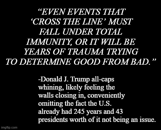 People like to call Trump "Fat Nixon"... except the Nixon-era GOP had morals, stiff spines and put country over party. | “EVEN EVENTS THAT ‘CROSS THE LINE’ MUST FALL UNDER TOTAL IMMUNITY, OR IT WILL BE YEARS OF TRAUMA TRYING TO DETERMINE GOOD FROM BAD.”; -Donald J. Trump all-caps whining, likely feeling the walls closing in, conveniently omitting the fact the U.S. already had 245 years and 43 presidents worth of it not being an issue. | image tagged in short black template,trump unfit unqualified dangerous,criminal | made w/ Imgflip meme maker