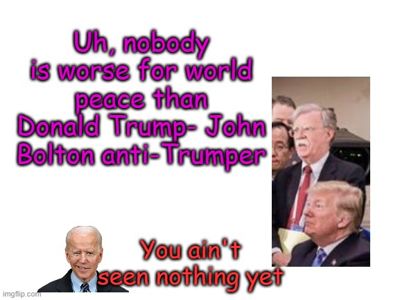 The experts say... | Uh, nobody is worse for world peace than Donald Trump- John Bolton anti-Trumper; You ain't seen nothing yet | image tagged in blank white template | made w/ Imgflip meme maker