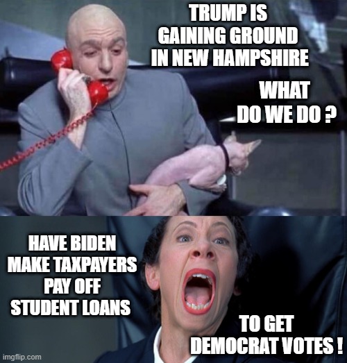 An Evil Burden for Taxpayers | TRUMP IS GAINING GROUND
 IN NEW HAMPSHIRE; WHAT 
DO WE DO ? HAVE BIDEN MAKE TAXPAYERS PAY OFF STUDENT LOANS; TO GET DEMOCRAT VOTES ! | image tagged in dr evil and frau,leftists,liberals,democrats,2024 | made w/ Imgflip meme maker