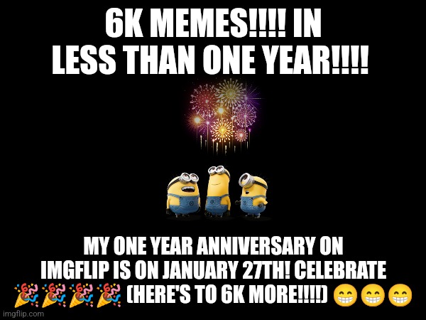 6k memes in less than one year | 6K MEMES!!!! IN LESS THAN ONE YEAR!!!! MY ONE YEAR ANNIVERSARY ON IMGFLIP IS ON JANUARY 27TH! CELEBRATE 🎉🎉🎉🎉 (HERE'S TO 6K MORE!!!!) 😁😁😁 | image tagged in announcement,celebration | made w/ Imgflip meme maker