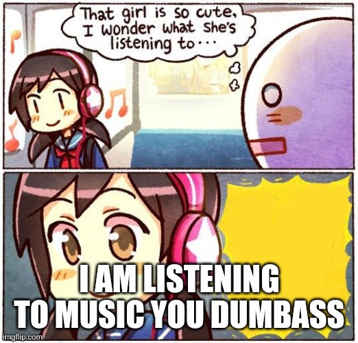 I've never been unfunnier before | I AM LISTENING TO MUSIC YOU DUMBASS | image tagged in that girl is so cute i wonder what she s listening to | made w/ Imgflip meme maker