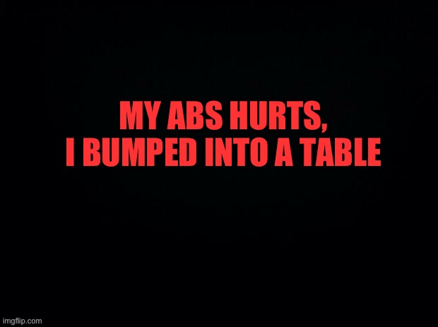 We’ve all been through it | MY ABS HURTS, I BUMPED INTO A TABLE | image tagged in black with red typing | made w/ Imgflip meme maker