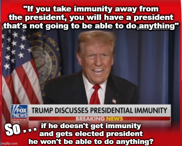 According to Trump | "If you take immunity away from the president, you will have a president that's not going to be able to do anything"; So . . . if he doesn't get immunity
and gets elected president
he won't be able to do anything? | made w/ Imgflip meme maker