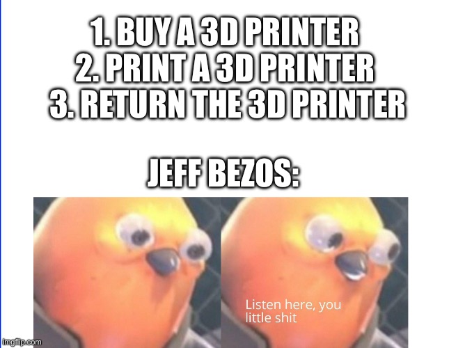 Listen here you little shit | 1. BUY A 3D PRINTER 
2. PRINT A 3D PRINTER 
3. RETURN THE 3D PRINTER; JEFF BEZOS: | image tagged in listen here you little shit | made w/ Imgflip meme maker