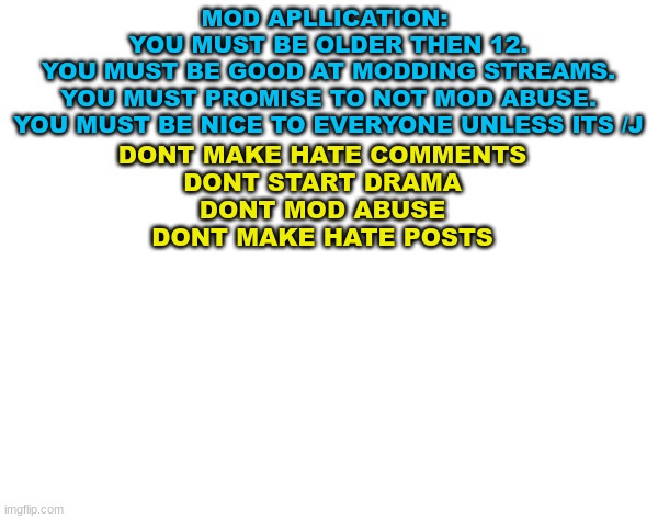 mod application/rules | MOD APLLICATION: 
YOU MUST BE OLDER THEN 12.
YOU MUST BE GOOD AT MODDING STREAMS.
YOU MUST PROMISE TO NOT MOD ABUSE.
YOU MUST BE NICE TO EVERYONE UNLESS ITS /J; DONT MAKE HATE COMMENTS
DONT START DRAMA
DONT MOD ABUSE
DONT MAKE HATE POSTS | made w/ Imgflip meme maker