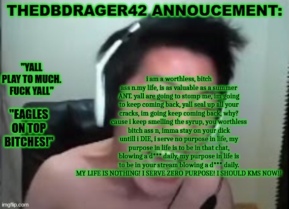yall ever feel like: | i am a worthless, bitch ass n.my life, is as valuable as a summer ANT. yall are going to stomp me, im going to keep coming back, yall seal up all your cracks, im going keep coming back, why? cause i keep smelling the syrup, you worthless bitch ass n, imma stay on your dick untill i DIE, i serve no purpose in life, my purpose in life is to be in that chat, blowing a d*** daily, my purpose in life is to be in your stream blowing a d*** daily. MY LIFE IS NOTHING! I SERVE ZERO PURPOSE! I SHOULD KMS NOW!! | image tagged in thedbdrager42s annoucement template | made w/ Imgflip meme maker