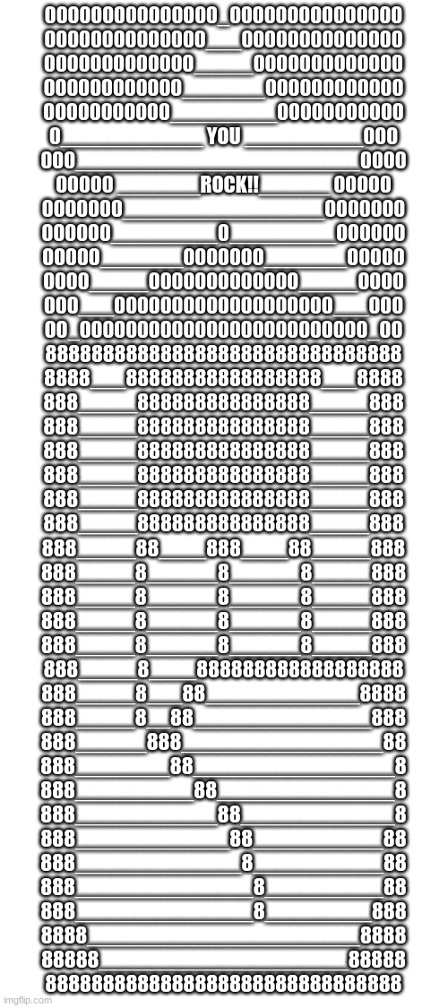 000000000000000_000000000000000
00000000000000___00000000000000
0000000000000_____0000000000000
000000000000_______000000000000
00000000000_________00000000000
0____________ YOU __________000
000________________________0000
00000 _______ROCK!!______ 00000
0000000_________________0000000
000000_________0_________000000
00000_______0000000_______00000
0000_____0000000000000_____0000
000___0000000000000000000___000
00_0000000000000000000000000_00
8888888888888888888888888888888
8888___88888888888888888___8888
888_____888888888888888_____888
888_____888888888888888_____888
888_____888888888888888_____888
888_____888888888888888_____888
888_____888888888888888_____888
888_____888888888888888_____888
888_____88____888____88_____888
888_____8______8______8_____888
888_____8______8______8_____888
888_____8______8______8_____888
888_____8______8______8_____888
888_____8____888888888888888888
888_____8___88_____________8888
888_____8__88_______________888
888______888_________________88
888________88_________________8
888__________88_______________8
888____________88_____________8
888_____________88___________88
888______________8___________88
888_______________8__________88
888_______________8_________888
8888_______________________8888
88888_____________________88888
8888888888888888888888888888888 | made w/ Imgflip meme maker