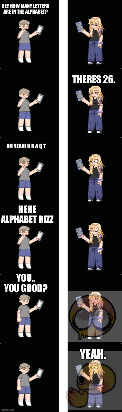 Challenge thingy. This actually happened. WE ARE JUST FRIENDS BTW | HEY HOW MANY LETTERS ARE IN THE ALPHABET? THERES 26. OH YEAH! U R A Q T; HEHE ALPHABET RIZZ; YOU.. YOU GOOD? YEAH. | made w/ Imgflip meme maker