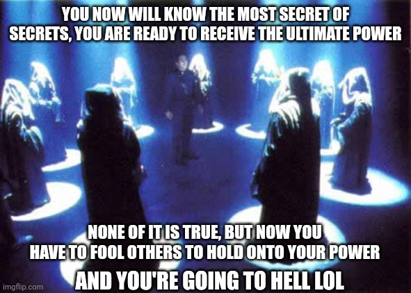 Satanic cults be like ? | YOU NOW WILL KNOW THE MOST SECRET OF SECRETS, YOU ARE READY TO RECEIVE THE ULTIMATE POWER; NONE OF IT IS TRUE, BUT NOW YOU HAVE TO FOOL OTHERS TO HOLD ONTO YOUR POWER; AND YOU'RE GOING TO HELL LOL | image tagged in cult,we've been tricked,power,you underestimate my power,what the hell happened here | made w/ Imgflip meme maker