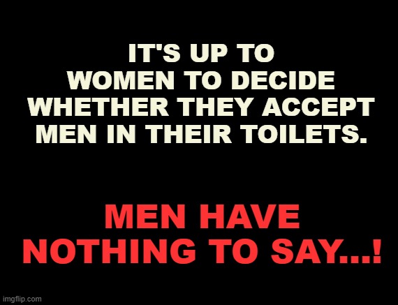 toilets | IT'S UP TO WOMEN TO DECIDE WHETHER THEY ACCEPT MEN IN THEIR TOILETS. MEN HAVE NOTHING TO SAY...! | image tagged in transgender,transgender bathroom,woke,tired of hearing about transgenders,women's rights | made w/ Imgflip meme maker