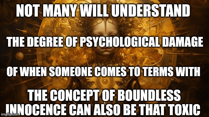 The truest potential price of innocence | NOT MANY WILL UNDERSTAND; THE DEGREE OF PSYCHOLOGICAL DAMAGE; OF WHEN SOMEONE COMES TO TERMS WITH; THE CONCEPT OF BOUNDLESS INNOCENCE CAN ALSO BE THAT TOXIC | image tagged in psychology,mental health,innocence,toxic,emotional damage | made w/ Imgflip meme maker