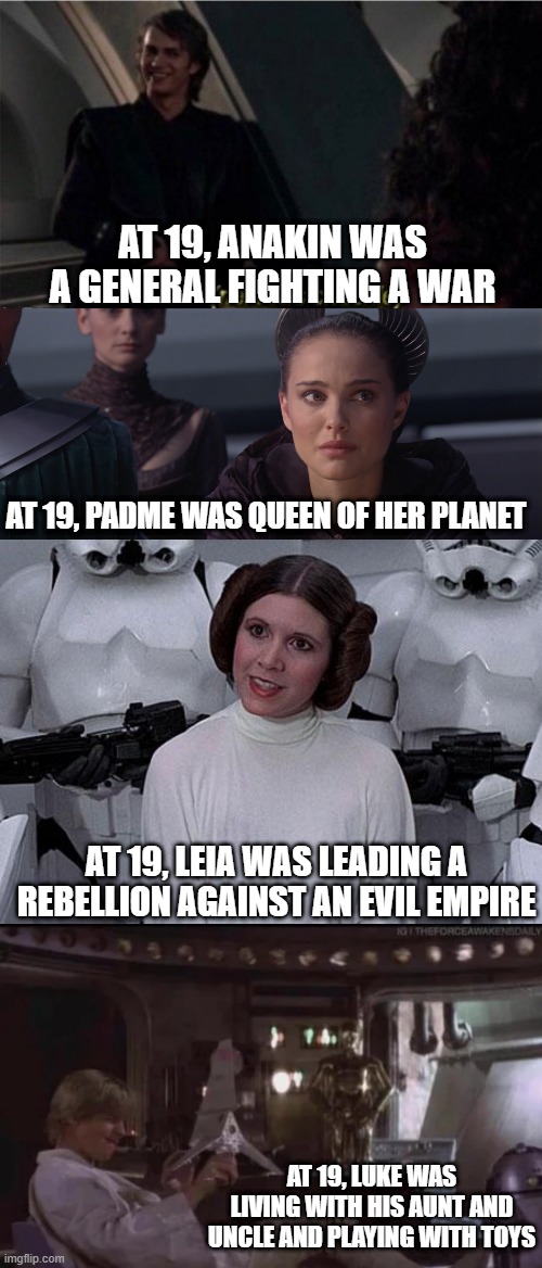 19 in Star Wars | AT 19, ANAKIN WAS A GENERAL FIGHTING A WAR; AT 19, PADME WAS QUEEN OF HER PLANET; AT 19, LEIA WAS LEADING A REBELLION AGAINST AN EVIL EMPIRE; AT 19, LUKE WAS LIVING WITH HIS AUNT AND UNCLE AND PLAYING WITH TOYS | image tagged in nervous chuckle,padme,princess leia | made w/ Imgflip meme maker