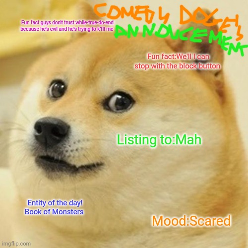 Comedy doge's announcement | Fun fact:guys don't trust while-true-do-end because he's evil and he's trying to k1ll me; Fun fact:We'll I can stop with the block button; Listing to:Mah; Entity of the day!
Book of Monsters; Mood:Scared | image tagged in memes,doge,comedy doge's announcement | made w/ Imgflip meme maker