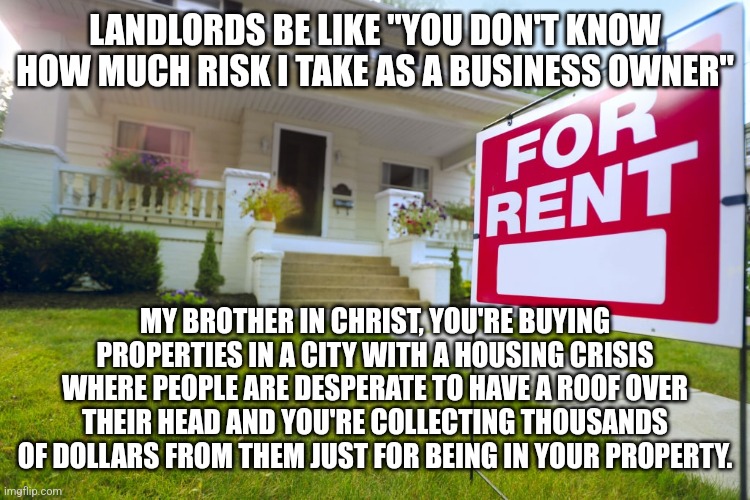Landlords do not know what it's actually like to actually take risk as a business owner | LANDLORDS BE LIKE "YOU DON'T KNOW HOW MUCH RISK I TAKE AS A BUSINESS OWNER"; MY BROTHER IN CHRIST, YOU'RE BUYING PROPERTIES IN A CITY WITH A HOUSING CRISIS WHERE PEOPLE ARE DESPERATE TO HAVE A ROOF OVER THEIR HEAD AND YOU'RE COLLECTING THOUSANDS OF DOLLARS FROM THEM JUST FOR BEING IN YOUR PROPERTY. | image tagged in landlords,housing,rent | made w/ Imgflip meme maker