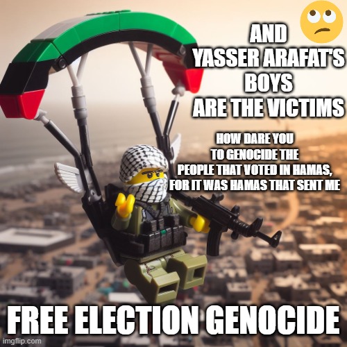 Lego Hamas Paraglider | HOW DARE YOU
TO GENOCIDE THE
PEOPLE THAT VOTED IN HAMAS,
FOR IT WAS HAMAS THAT SENT ME FREE ELECTION GENOCIDE AND
YASSER ARAFAT'S
BOYS
ARE T | image tagged in lego hamas paraglider | made w/ Imgflip meme maker