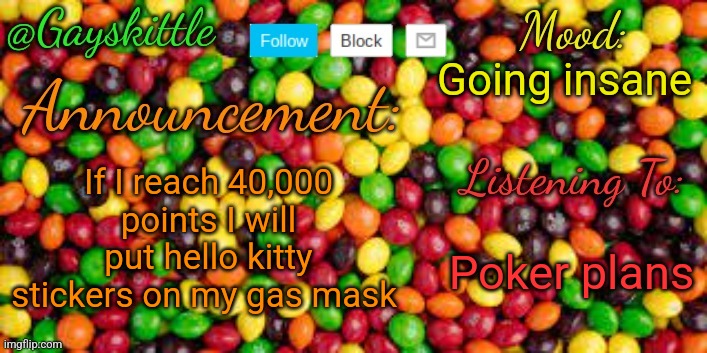 BEM-4GP if anyone wants to be twinning | Going insane; If I reach 40,000 points I will put hello kitty stickers on my gas mask; Poker plans | image tagged in gayskittle announcement temp by henryomg01 | made w/ Imgflip meme maker