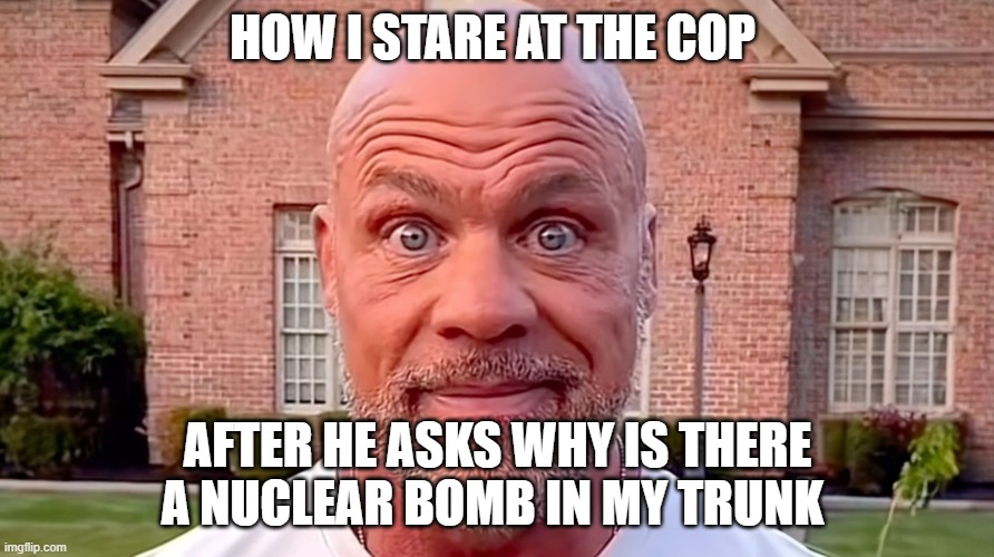 Kurt Angle Stare | HOW I STARE AT THE COP; AFTER HE ASKS WHY IS THERE A NUCLEAR BOMB IN MY TRUNK | image tagged in kurt angle stare | made w/ Imgflip meme maker